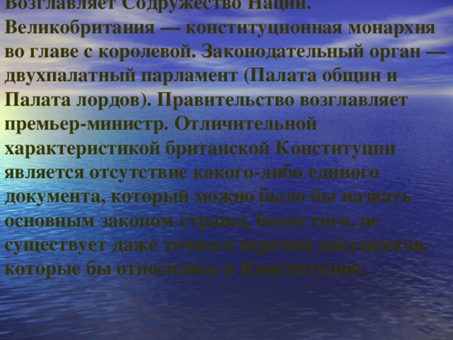 Возглавляет Содружество Наций. Великобритания — конституционная монархия во главе с королевой. Законодательный орган — двухпалатный парламент (Палата общин и Палата лордов). Правительство возглавляет премьер-министр. Отличительной характеристикой британской Конституции является отсутствие какого-либо единого документа, который можно было бы назвать основным законом страны, более того, не существует даже точного перечня документов, которые бы относились к Конституции.     