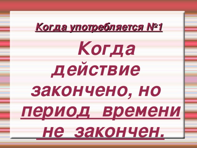 Когда употребляется №1  Когда действие закончено, но период времени не закончен.  Когда действие закончено, но период времени не закончен. 