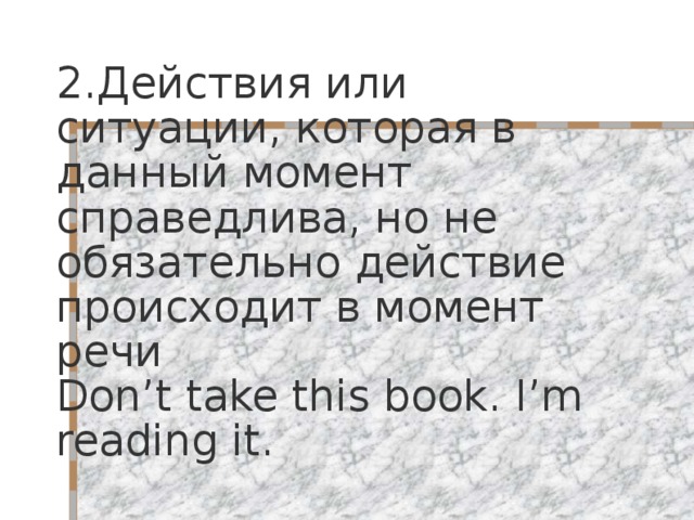 2. Действия или ситуации, которая в данный момент справедлива, но не обязательно действие происходит в момент речи Don’t take this book. I’m reading it. 