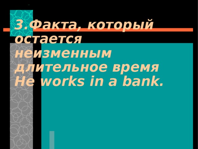3. Факта, который остается неизменным длительное время He works in a bank. 