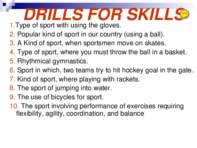  DRILLS FOR SKILLS 1. Type of sport with using the gloves. 2. Popular kind of sport in our country (using a ball). 3. A Kind of sport, when sportsmen move on skates. 4. Type of sport, where you must throw the ball in a basket. 5. Rhythmical gymnastics. 6. Sport in which, two teams try to hit hockey goal in the gate. 7. Kind of sport, where playing with rackets. 8. The sport of jumping into water. 9. The use of bicycles for sport. 10. The sport involving performance of exercises requiring flexibility, agility, coordination, and balance 