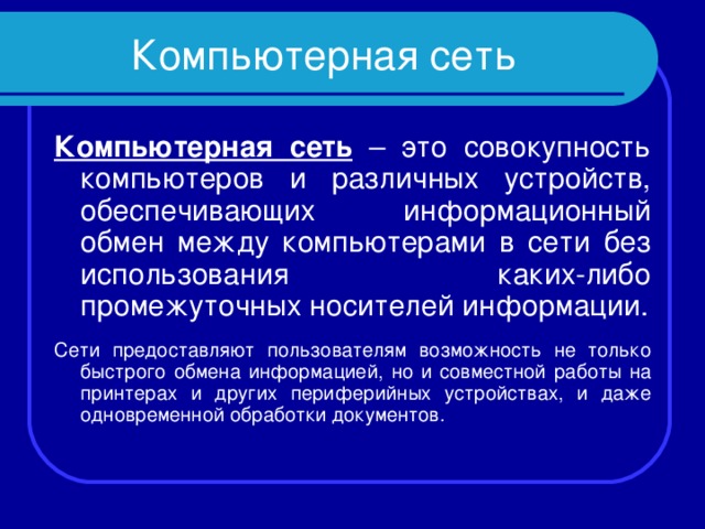 Компьютерная сеть Компьютерная сеть – это совокупность компьютеров и различных устройств, обеспечивающих информационный обмен между компьютерами в сети без использования каких-либо промежуточных носителей информации. Сети предоставляют пользователям возможность не только быстрого обмена информацией, но и совместной работы на принтерах и других периферийных устройствах, и даже одновременной обработки документов. 