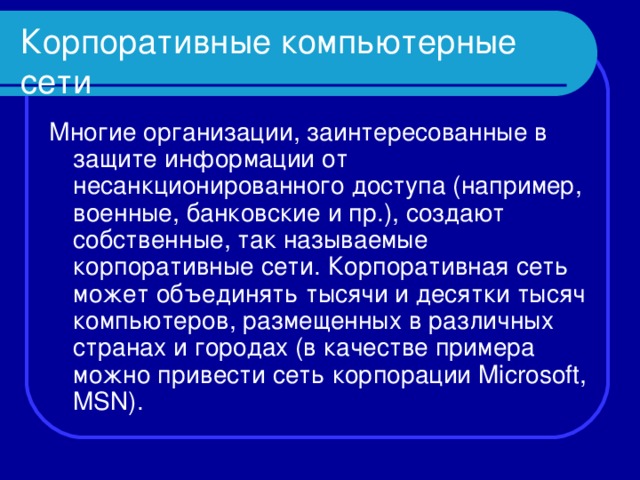 Корпоративные компьютерные сети Многие организации, заинтересованные в защите информации от несанкционированного доступа (например, военные, банковские и пр.), создают собственные, так называемые корпоративные сети. Корпоративная сеть может объединять тысячи и десятки тысяч компьютеров, размещенных в различных странах и городах (в качестве примера можно привести сеть корпорации Microsoft, MSN). 