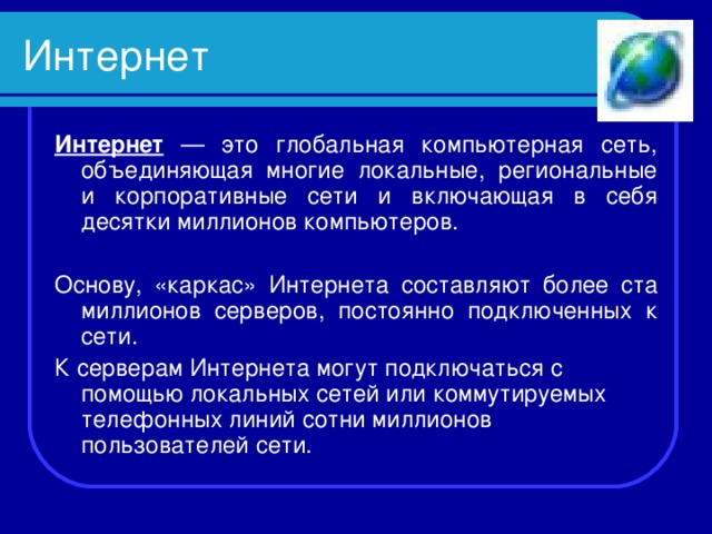 Интернет Интернет — это глобальная компьютерная сеть, объединяющая многие локальные, региональные и корпоративные сети и включающая в себя десятки миллионов компьютеров. Основу, «каркас» Интернета составляют более ста миллионов серверов, постоянно подключенных к сети. К серверам Интернета могут подключаться с помощью локальных сетей или коммутируемых телефонных линий сотни миллионов пользователей сети. 