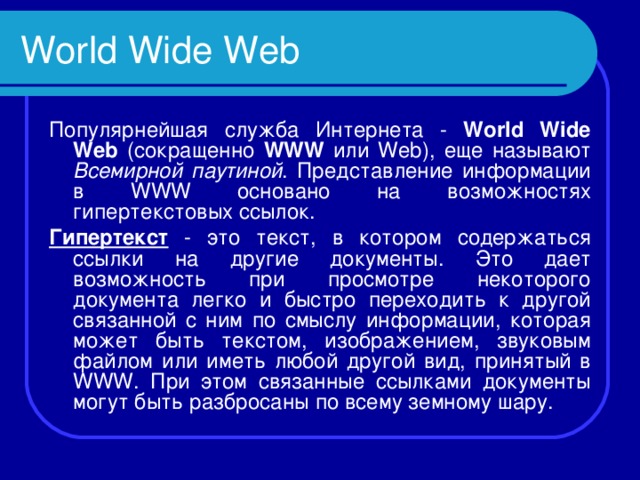 World Wide Web Популярнейшая служба Интернета - World Wide Web (сокращенно WWW или Web ), еще называют Всемирной паутиной . Представление информации в WWW основано на возможностях гипертекстовых ссылок. Гипертекст - это текст, в котором содержаться ссылки на другие документы. Это дает возможность при просмотре некоторого документа легко и быстро переходить к другой связанной с ним по смыслу информации, которая может быть текстом, изображением, звуковым файлом или иметь любой другой вид, принятый в WWW . При этом связанные ссылками документы могут быть разбросаны по всему земному шару. 