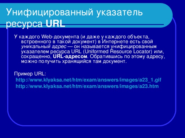 Унифицированный указатель ресурса URL У каждого Web -документа (и даже у каждого объекта, встроенного в такой документ) в Интернете есть свой уникальный адрес — он называется унифицированным указателем ресурса URL ( Uniformed Resource Locator ) или, сокращенно, URL -адресом . Обратившись по этому адресу, можно получить хранящийся там документ. Пример URL :  http :// www.klyaksa . net / htm / exam / answers / images / a 23_1. gif  http :// www.klyaksa . net / htm / exam / answers / images / a 23. htm  