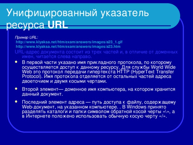 Унифицированный указатель ресурса URL Пример URL :  http :// www.klyaksa . net / htm / exam / answers / images / a 23_1. gif  http :// www.klyaksa . net / htm / exam / answers / images / a 23. htm URL-адрес документа состоит из трех частей и, в отличие от доменных имен, читается слева направо. В первой части указано имя прикладного протокола, по которому осуществляется доступ к данному ресурсу. Для службы World Wide Web это протокол передачи гипертекста HTTP (HyperText Transfer Protocol). Имя протокола отделяется от остальных частей адреса двоеточием и двумя косыми чертами.  Второй элемент— доменное имя компьютера, на котором хранится данный документ.  Последний элемент адреса — путь доступа к файлу, содержащему We b -документ, на указанном компьютере. . В Windows принято разделять каталоги и папки символом обратной косой черты «\», а в Интернете положено использовать обычную косую черту «/».  