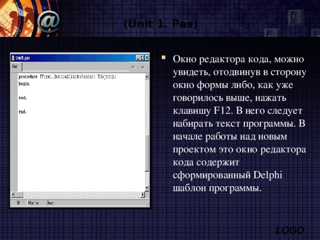  (Unit 1. Pas)  Окно редактора кода, можно увидеть, отодвинув в сторону окно формы либо, как уже говорилось выше, нажать клавишу F 12. В него следует набирать текст программы. В начале работы над новым проектом это окно редактора кода содержит сформированный Delphi шаблон программы. 