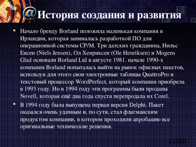 История создания и развития Начало бренду Borland положила маленькая компания в Ирландии, которая занималась разработкой ПО для операционной системы CP/М. Три датских гражданина, Нильс Енсен (Niels Jensen), Ол Хенриксен (Ole Henriksen) и Mogens Glad основали Borland Ltd в августе 1981 . начале 1990-х компания Borland попыталась выйти на рынок офисных пакетов, используя для этого свои электронные таблицы QuattroPro и текстовый процессор WordPerfect, который компания приобрела в 1993 году. Но в 1994 году эти программы были проданы Novell, которая ещё два года спустя перепродала их Corel. В 1994 году была выпущена первая версия Delphi. Пакет оказался очень удачным и, по сути, стал флагманским продуктом компании, в котором проходили апробацию все оригинальные технические решения. 