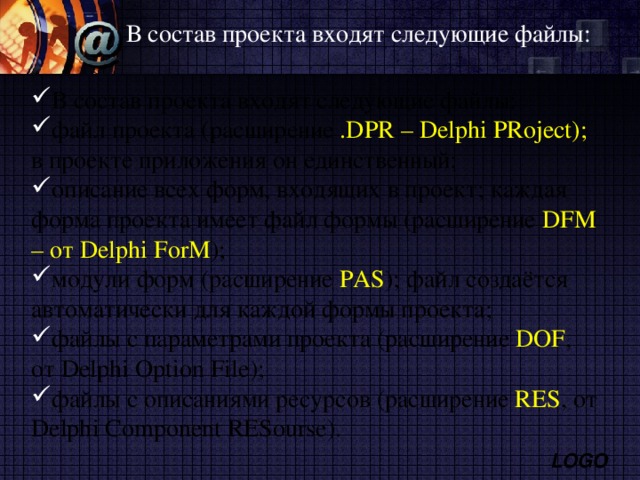 В состав проекта входят следующие файлы: В состав проекта входят следующие файлы: файл проекта (расширение . DPR – Delphi PRoject ); в проекте приложения он единственный; описание всех форм, входящих в проект; каждая форма проекта имеет файл формы (расширение DFM – от Delphi ForM ); модули форм (расширение PAS ); файл создаётся автоматически для каждой формы проекта; файлы с параметрами проекта (расширение DOF , от Delphi Option File ); файлы с описаниями ресурсов (расширение RES , от Delphi Component RESourse ). 