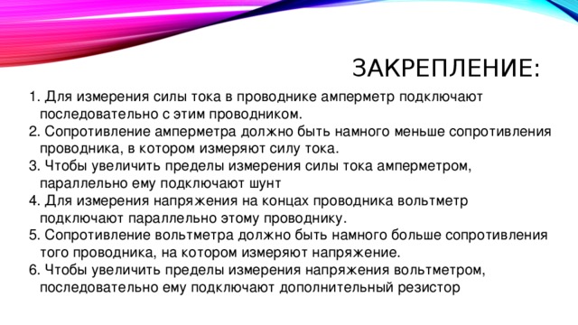 Закрепление:  Для измерения силы тока в проводнике амперметр подключают последовательно с этим проводником.  Сопротивление амперметра должно быть намного меньше сопротивления проводника, в котором измеряют силу тока.  Чтобы увеличить пределы измерения силы тока амперметром, параллельно ему подключают шунт  Для измерения напряжения на концах проводника вольтметр подключают параллельно этому проводнику.  Сопротивление вольтметра должно быть намного больше сопротивления того проводника, на котором измеряют напряжение.  Чтобы увеличить пределы измерения напряжения вольтметром, последовательно ему подключают дополнительный резистор 