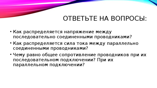 Ответьте на вопросы: Как распределяется напряжение между последовательно соединенными проводниками? Как распределяется сила тока между параллельно соединенными проводниками? Чему равно общее сопротивление проводников при их последовательном подключении? При их параллельном подключении? 