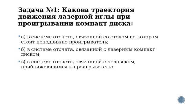 Задача №1: Какова траектория движения лазерной иглы при проигрывании компакт диска:   а) в системе отсчета, связанной со столом на котором стоит неподвижно проигрыватель; б) в системе отсчета, связанной с лазерным компакт диском; в) в системе отсчета, связанной с человеком, приближающимся к проигрывателю. 