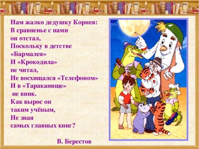 Нам жалко дедушку Корнея: В сравненье с нами он отстал, Поскольку в детстве «Бармалея» И «Крокодила» не читал, Не восхищался «Телефоном» И в «Тараканище»  не вник. Как вырос он таким учёным, Не зная самых главных книг?   В. Берестов 