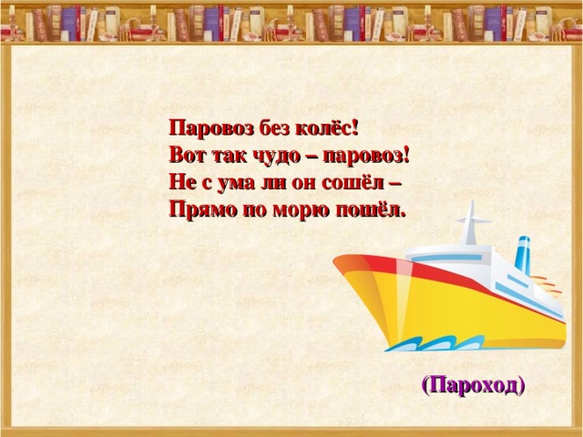  Паровоз без колёс!  Вот так чудо – паровоз!  Не с ума ли он сошёл –  Прямо по морю пошёл.  (Пароход) 