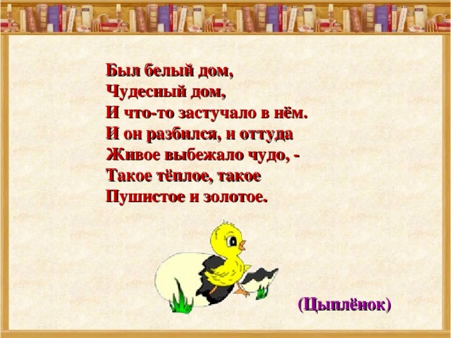  Был белый дом,  Чудесный дом,  И что-то застучало в нём.  И он разбился, и оттуда  Живое выбежало чудо, -  Такое тёплое, такое  Пушистое и золотое.  (Цыплёнок) 