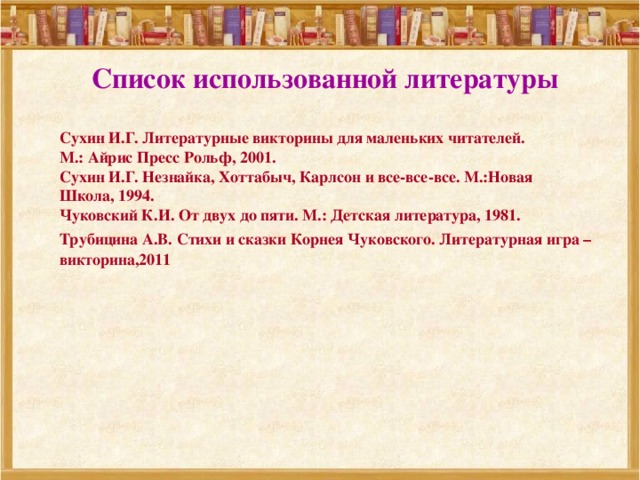 Список использованной литературы  Сухин И.Г. Литературные викторины для маленьких читателей. М.: Айрис Пресс Рольф, 2001. Сухин И.Г. Незнайка, Хоттабыч, Карлсон и все-все-все. М.:Новая Школа, 1994. Чуковский К.И. От двух до пяти. М.: Детская литература, 1981. Трубицина А.В. Стихи и сказки Корнея Чуковского. Литературная игра – викторина,2011 
