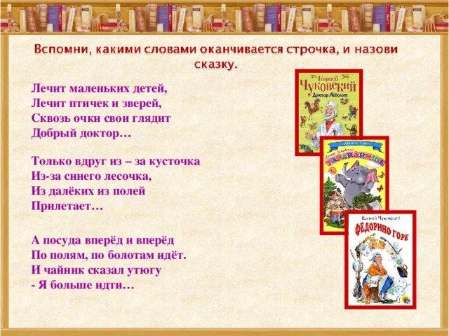 Лечит маленьких детей,  Лечит птичек и зверей,  Сквозь очки свои глядит  Добрый доктор… Только вдруг из – за кусточка  Из-за синего лесочка,  Из далёких из полей  Прилетает… А посуда вперёд и вперёд  По полям, по болотам идёт.  И чайник сказал утюгу  - Я больше идти… 