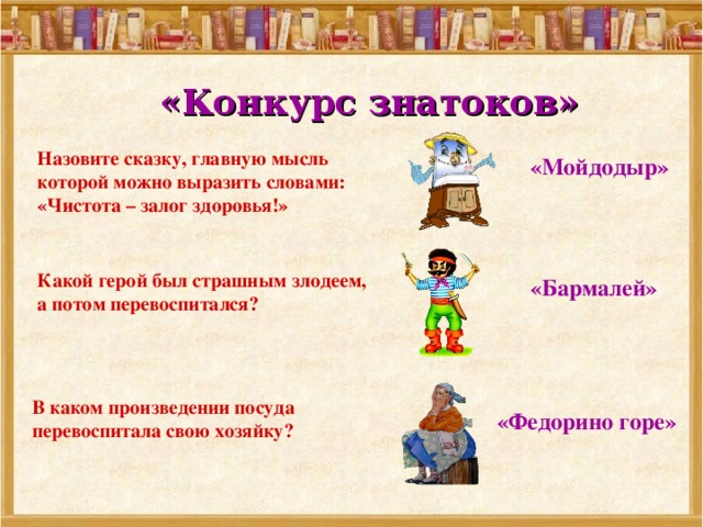 «Конкурс знатоков» Назовите сказку, главную мысль которой можно выразить словами: «Чистота – залог здоровья!»  «Мойдодыр» Какой герой был страшным злодеем, а потом перевоспитался?  «Бармалей» В каком произведении посуда перевоспитала свою хозяйку?  «Федорино горе» 