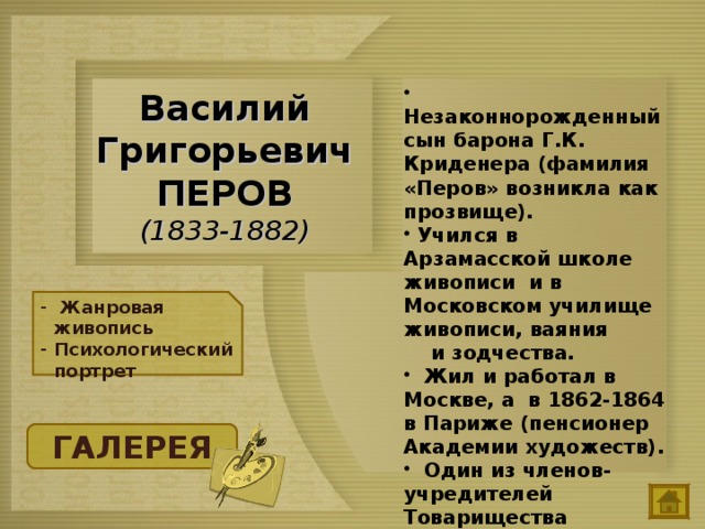  Незаконнорожденный сын барона Г.К. Криденера (фамилия «Перов» возникла как прозвище).  Учился в Арзамасской школе живописи и в Московском училище живописи, ваяния и зодчества.  Жил и работал в Москве, а в 1862-1864 в Париже (пенсионер Академии художеств).  Один из членов-учредителей Товарищества передвижных художественных выставок. Василий Григорьевич ПЕРОВ  (1833-1882)  Жанровая живопись Психологический портрет ГАЛЕРЕЯ 