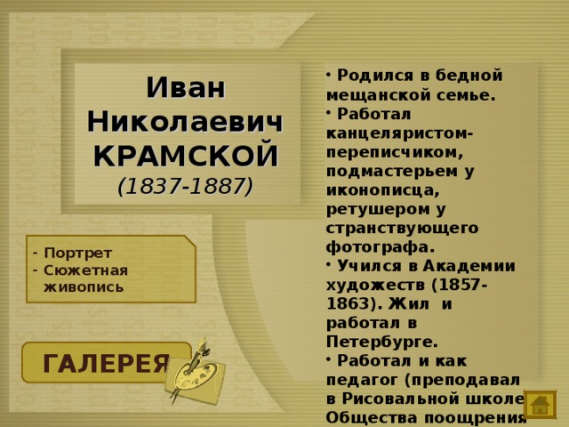  Родился в бедной мещанской семье.  Работал канцеляристом-переписчиком, подмастерьем у иконописца, ретушером у странствующего фотографа.  Учился в Академии художеств (1857-1863). Жил и работал в Петербурге.  Работал и как педагог (преподавал в Рисовальной школе Общества поощрения художеств, 1863-1868), — самым знаменитым его учеником стал И.Е. Репин.  Иван Николаевич КРАМСКОЙ  (1837-1887) Портрет Сюжетная живопись ГАЛЕРЕЯ 