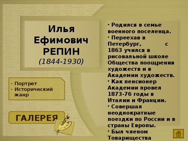  Родился в семье военного поселенца.  Переехав в Петербург, с 1863 учился в рисовальной школе Общества поощрения художеств и в Академии художеств.  Как пенсионер Академии провел 1873-76 годы в Италии и Франции.  Совершал неоднократные поездки по России и в страны Европы.  Был членом Товарищества передвижных художественных выставок.  Илья Ефимович РЕПИН  (1844-1930) Портрет Исторический жанр ГАЛЕРЕЯ 