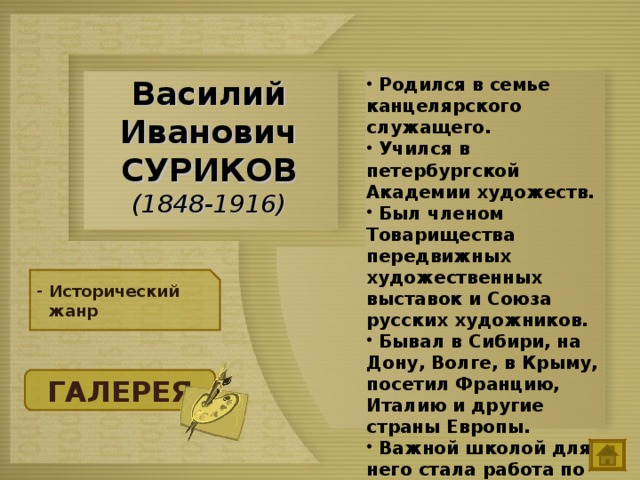  Родился в семье канцелярского служащего.  Учился в петербургской Академии художеств.  Был членом Товарищества передвижных художественных выставок и Союза русских художников.  Бывал в Сибири, на Дону, Волге, в Крыму, посетил Францию, Италию и другие страны Европы.  Важной школой для него стала работа по оформлению храма Христа Спасителя в Москве. Василий Иванович  СУРИКОВ  (1848-1916) Исторический жанр ГАЛЕРЕЯ 