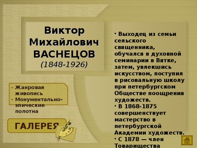  Выходец из семьи сельского священника, обучался в духовной семинарии в Вятке, затем, увлекшись искусством, поступил в рисовальную школу при петербургском Обществе поощрения художеств.  В 1868-1875 совершенствует мастерство в петербургской Академии художеств.  С 1878 — член Товарищества передвижных художественных выставок. Виктор Михайлович ВАСНЕЦОВ  (1848-1926) Жанровая живопись Монументально-эпические полотна ГАЛЕРЕЯ 