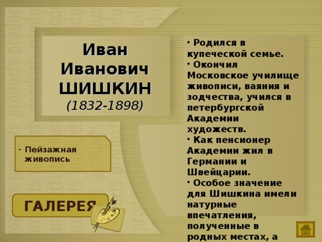  Родился в купеческой семье.  Окончил Московское училище живописи, ваяния и зодчества, учился в петербургской Академии художеств.  Как пенсионер Академии жил в Германии и Швейцарии.  Особое значение для Шишкина имели натурные впечатления, полученные в родных местах, а также на о. Валаам, в окрестностях Петербурга и Москвы. Иван Иванович ШИШКИН  (1832-1898) Пейзажная живопись ГАЛЕРЕЯ 