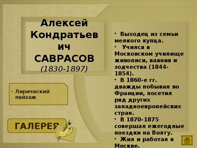  Выходец из семьи мелкого купца.  Учился в Московском училище живописи, ваяния и зодчества (1844-1854).  В 1860-е гг. дважды побывал во Франции, посетил ряд других западноевропейских стран.  В 1870-1875 совершал ежегодные поездки на Волгу.  Жил и работал в Москве. Алексей Кондратьевич САВРАСОВ  (1830-1897) Лирический пейзаж ГАЛЕРЕЯ 