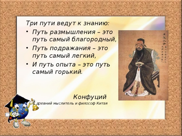 Три пути ведут к знанию: Путь размышления – это путь самый благородный, Путь подражания – это путь самый легкий, И путь опыта – это путь самый горький.   Конфуций древний мыслитель и философ Китая 