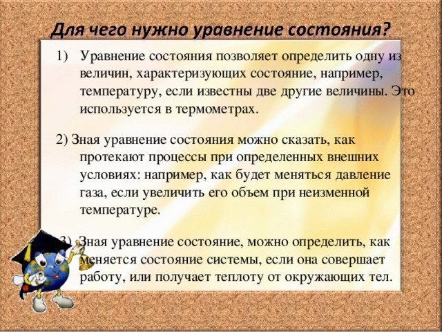 Уравнение состояния позволяет определить одну из величин, характеризующих состояние, например, температуру, если известны две другие величины. Это используется в термометрах. 2) Зная уравнение состояния можно сказать, как протекают процессы при определенных внешних условиях: например, как будет меняться давление газа, если увеличить его объем при неизменной температуре.  3) Зная уравнение состояние, можно определить, как меняется состояние системы, если она совершает работу, или получает теплоту от окружающих тел. 