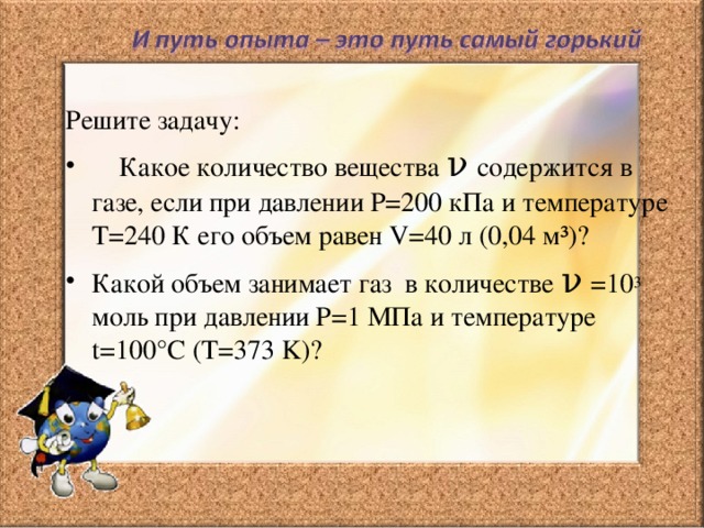 Решите задачу:  Какое количество вещества ν  содержится в газе, если при давлении Р=200 кПа и температуре Т=240 К его объем равен V= 40 л (0,04 м³)? Какой объем занимает газ в количестве ν  =10 3 моль при давлении Р=1 МПа и температуре t= 100°С (T=373 K) ? 