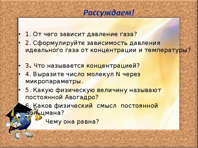 1. От чего зависит давление газа? 2. Сформулируйте зависимость давления идеального газа от концентрации и температуры? 3 . Что называется концентрацией? 4. Выразите число молекул N через микропараметры. 5. Какую физическую величину называют постоянной Авогадро? 6. Каков физический смысл постоянной Больцмана?  Чему она равна? 