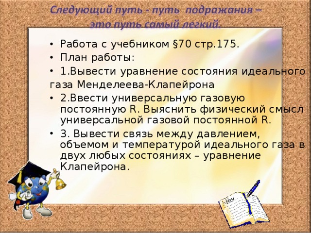 Работа с учебником §70 стр.175. План работы: 1.Вывести уравнение состояния идеального газа Менделеева-Клапейрона 2.Ввести универсальную газовую постоянную R . Выяснить физический смысл универсальной газовой постоянной R . 3. Вывести связь между давлением, объемом и температурой идеального газа в двух любых состояниях – уравнение Клапейрона. 