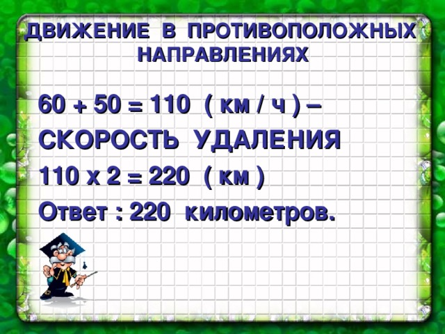 ДВИЖЕНИЕ  В  ПРОТИВОПОЛОЖНЫХ  НАПРАВЛЕНИЯХ  60 + 50 = 110 ( км / ч ) – СКОРОСТЬ УДАЛЕНИЯ 110 х 2 = 220 ( км ) Ответ : 220 километров. 