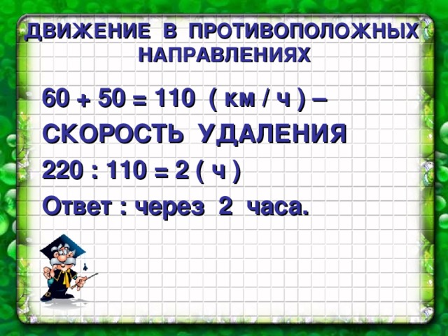 ДВИЖЕНИЕ  В  ПРОТИВОПОЛОЖНЫХ  НАПРАВЛЕНИЯХ 60 + 50 = 110 ( км / ч ) – СКОРОСТЬ УДАЛЕНИЯ 220 : 110 = 2 ( ч ) Ответ : через 2 часа. 