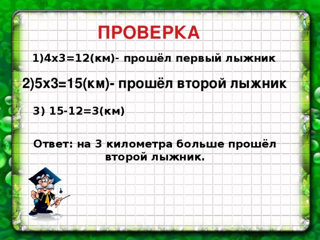 ПРОВЕРКА 1)4х3=12(км)- прошёл первый лыжник 2)5х3=15(км)- прошёл второй лыжник 3) 15-12=3(км) Ответ: на 3 километра больше прошёл второй лыжник. 