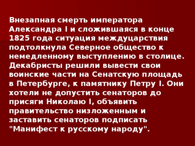 Внезапная смерть императора Александра I и сложившаяся в конце 1825 года ситуация междуцарствия подтолкнула Северное общество к немедленному выступлению в столице. Декабристы решили вывести свои воинские части на Сенатскую площадь в Петербурге, к памятнику Петру I . Они хотели не допустить сенаторов до присяги Николаю I , объявить правительство низложенным и заставить сенаторов подписать 