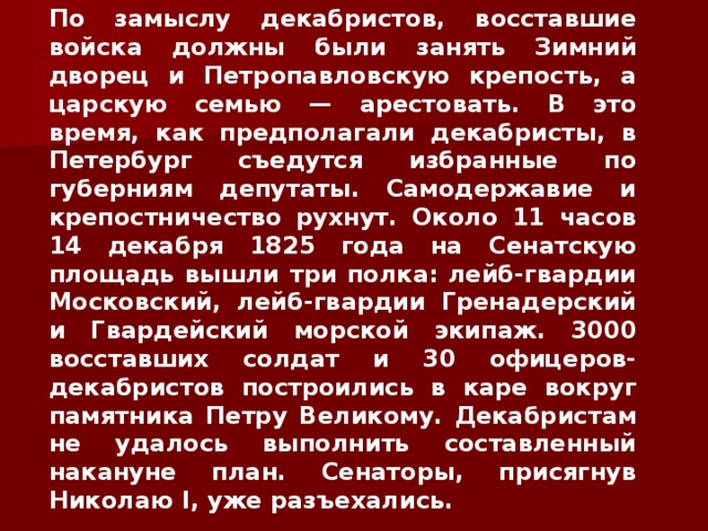 По замыслу декабристов, восставшие войска должны были занять Зимний дворец и Петропавловскую крепость, а царскую семью — арестовать. В это время, как предполагали декабристы, в Петербург съедутся избранные по губерниям депутаты. Самодержавие и крепостничество рухнут. Около 11 часов 14 декабря 1825 года на Сенатскую площадь вышли три полка: лейб-гвардии Московский, лейб-гвардии Гренадерский и Гвардейский морской экипаж. 3000 восставших солдат и 30 офицеров-декабристов построились в каре вокруг памятника Петру Великому. Декабристам не удалось выполнить составленный накануне план. Сенаторы, присягнув Николаю I , уже разъехались. 