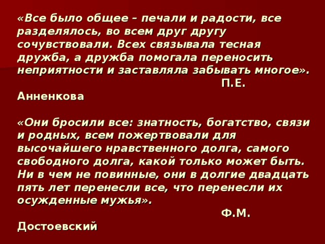 « Все было общее – печали и радости, все разделялось, во всем друг другу сочувствовали. Всех связывала тесная дружба, а дружба помогала переносить неприятности и заставляла забывать многое».  П.Е. Анненкова   «Они бросили все: знатность, богатство, связи и родных, всем пожертвовали для высочайшего нравственного долга, самого свободного долга, какой только может быть. Ни в чем не повинные, они в долгие двадцать пять лет перенесли все, что перенесли их осужденные мужья».  Ф.М. Достоевский    