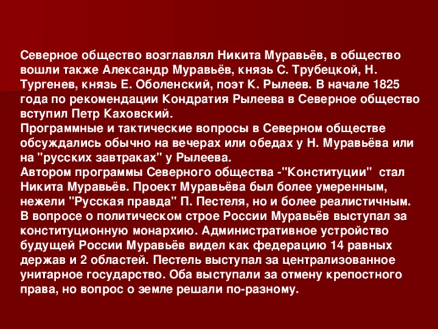 Северное общество возглавлял Никита Муравьёв, в общество вошли также Александр Муравьёв, князь С. Трубецкой, Н. Тургенев, князь Е. Оболенский, поэт К. Рылеев. В начале 1825 года по рекомендации Кондратия Рылеева в Северное общество вступил Петр Каховский. Программные и тактические вопросы в Северном обществе обсуждались обычно на вечерах или обедах у Н. Муравьёва или на 