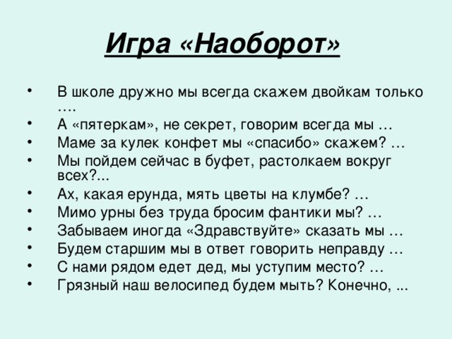 Игра «Наоборот» В школе дружно мы всегда скажем двойкам только …. А «пятеркам», не секрет, говорим всегда мы … Маме за кулек конфет мы «спасибо» скажем? … Мы пойдем сейчас в буфет, растолкаем вокруг всех?... Ах, какая ерунда, мять цветы на клумбе? … Мимо урны без труда бросим фантики мы? … Забываем иногда «Здравствуйте» сказать мы … Будем старшим мы в ответ говорить неправду … С нами рядом едет дед, мы уступим место? … Грязный наш велосипед будем мыть? Конечно, ... 