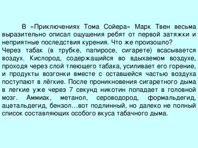  В «Приключениях Тома Сойера» Марк Твен весьма выразительно описал ощущения ребят от первой затяжки и неприятные последствия курения. Что же произошло? Через табак (в трубке, папиросе, сигарете) всасывается воздух. Кислород, содержащийся во вдыхаемом воздухе, проходя через слой тлеющего табака, усиливает его горение, и продукты возгонки вместе с оставшейся частью воздуха поступают в лёгкие. После проникновения сигаретного дыма в легкие уже через 7 секунд никотин попадает в головной мозг. Аммиак, метанол, сероводород, формальдегид, ацетальдегид, бензол…вот подлинный, но далеко не полный список составляющих особого вкуса табачного дыма.  