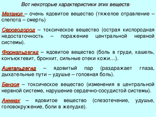 Вот некоторые характеристики этих веществ : Метанол – очень ядовитое вещество (тяжелое отравление – слепота – смерть) Сероводород – токсическое вещество (острая кислородная недостаточность – поражение центральной нервной системы). Формальдегид – ядовитое вещество (боль в груди, кашель, конъюктевит, бронхит, сильные отеки кожи…). Ацетальдегид – ядовитый пар (раздражает глаза, дыхательные пути – удушье – головная боль). Бензол – токсическое вещество (изменения в центральной нервной системе, нарушение сердечно-сосудистой системы). Аммиак – ядовитое вещество (слезотечение, удушье, головокружение, боли в желудке). 