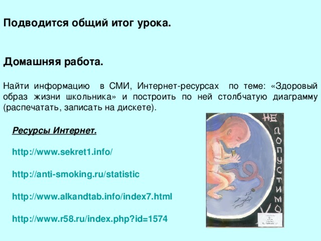 Подводится общий итог урока.   Домашняя работа. Найти информацию в СМИ, Интернет-ресурсах по теме: «Здоровый образ жизни школьника» и построить по ней столбчатую диаграмму (распечатать, записать на дискете). Ресурсы Интернет. http://www.sekret1.info/  http://anti-smoking.ru/statistic  http://www.alkandtab.info/index7.html  http ://www.r58.ru/index.php?id=1574 