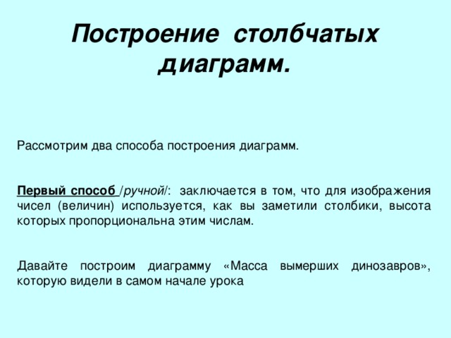 Построение столбчатых диаграмм. Рассмотрим два способа построения диаграмм. Первый способ  / ручной /: заключается в том, что для изображения чисел (величин) используется, как вы заметили столбики, высота которых пропорциональна этим числам. Давайте построим диаграмму «Масса вымерших динозавров», которую видели в самом начале урока 