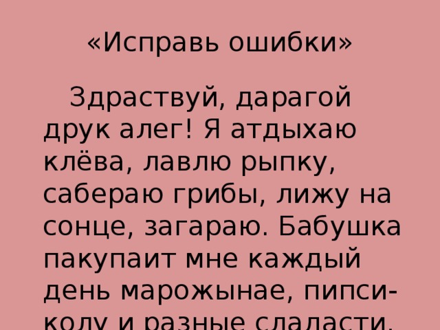 «Исправь ошибки»  Здраствуй, дарагой друк алег! Я атдыхаю клёва, лавлю рыпку, сабераю грибы, лижу на сонце, загараю. Бабушка пакупаит мне каждый день марожынае, пипси-колу и разные сладасти. А как ты атдыхаиш? 