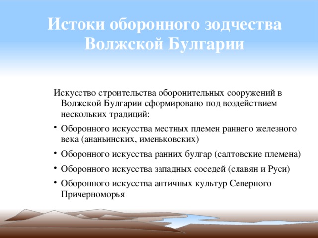 Истоки оборонного зодчества Волжской Булгарии Искусство строительства оборонительных сооружений в Волжской Булгарии сформировано под воздействием нескольких традиций: Оборонного искусства местных племен раннего железного века (ананьинских, именьковских) Оборонного искусства ранних булгар (салтовские племена) Оборонного искусства западных соседей (славян и Руси) Оборонного искусства античных культур Северного Причерноморья 
