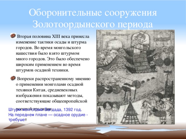 Оборонительные сооружения Золотоордынского периода  Вторая половина XIII века принесла изменение тактики осады и штурма городов. Во время монгольского нашествия было взято штурмом много городов. Это было обеспечено широким применением во время штурмов осадной техники.  Вопреки распространенному мнению о применении монголами осадной техники Китая, средневековых изображения показывают методы, соответствующие общеевропейской военной традиции.  Штурм монголами Багдада, 1392 год. На переднем плане — осадное орудие - требуше т 